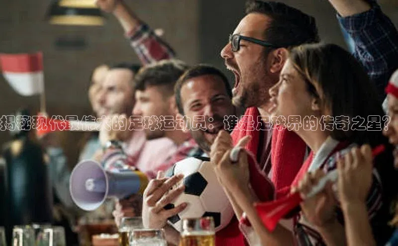 南宫NG娱乐官方版携程揭秘现代最伟大的足球运动员：谁是足球界的传奇之星？