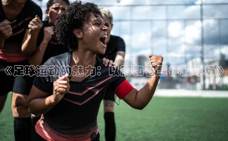 南宫体育极氪智能科技《足球运动的魅力：以脚和智慧征服球场》