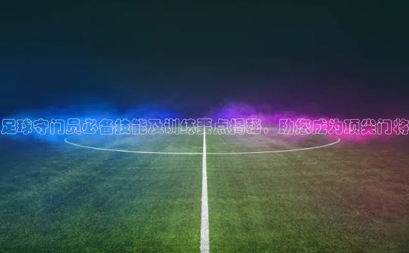ng.666南宫娱乐官网下载华扬联众足球守门员必备技能及训练要点揭秘，助您成为顶尖门将