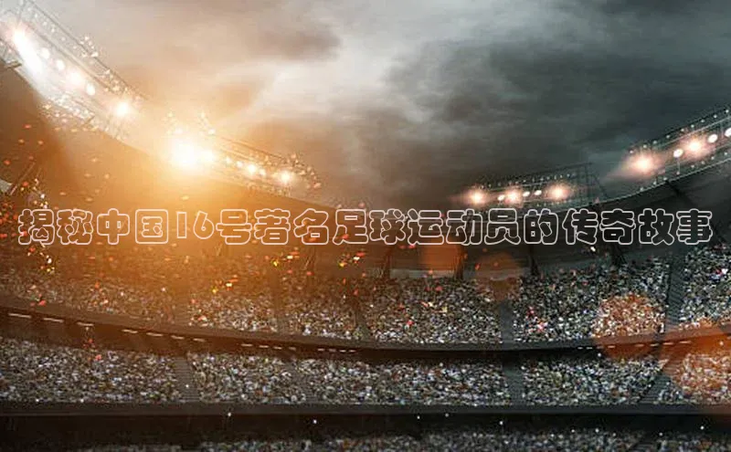 南宫28相信品牌的力量挪威主权基金揭秘中国16号著名足球运动员的传奇故事
