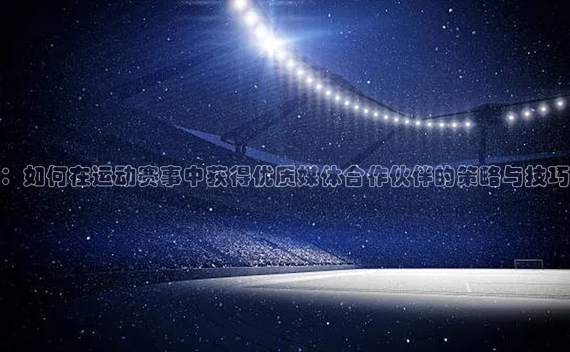 南宫ng28官网入口最新版本小米：如何在运动赛事中获得优质媒体合作伙伴的策略与技巧