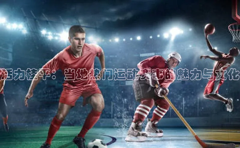 活力桂平：当地热门运动赛事的魅力与文化
