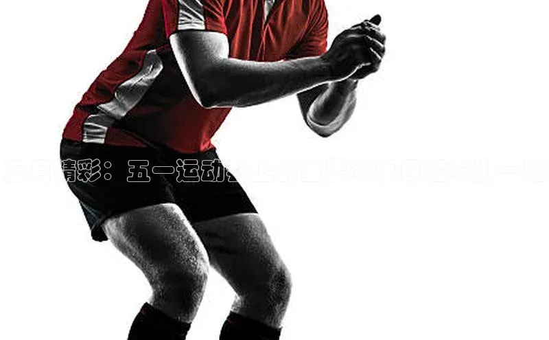 五月精彩：五一运动会上的重要赛事日程安排一览