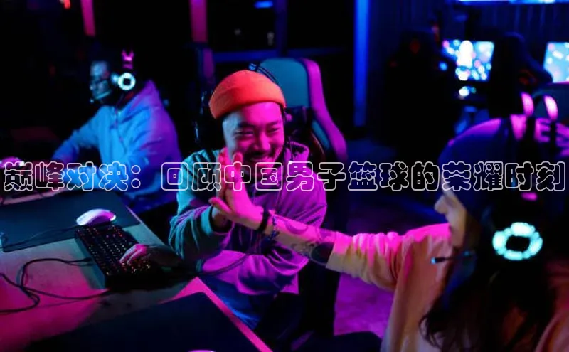 巅峰对决：回顾中国男子篮球的荣耀时刻