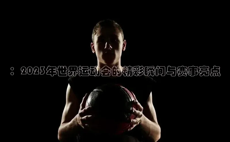 ：2023年世界运动会的精彩瞬间与赛事亮点